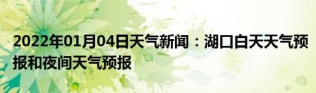 2022年01月04日天气新闻：湖口白天天气预报和夜间天气预报