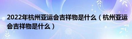 2022年杭州亚运会吉祥物是什么（杭州亚运会吉祥物是什么）