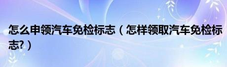 怎么申领汽车免检标志（怎样领取汽车免检标志?）