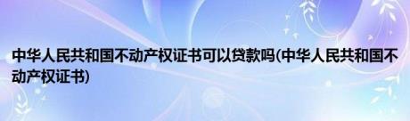 中华人民共和国不动产权证书可以贷款吗(中华人民共和国不动产权证书)