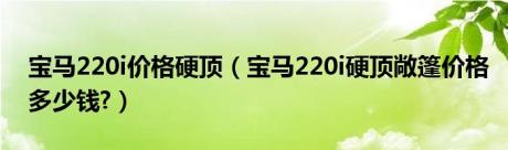 宝马220i价格硬顶（宝马220i硬顶敞篷价格多少钱?）