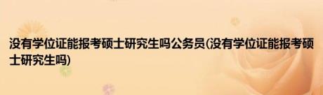 没有学位证能报考硕士研究生吗公务员(没有学位证能报考硕士研究生吗)