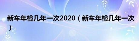 新车年检几年一次2020（新车年检几年一次）