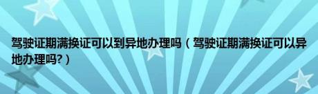 驾驶证期满换证可以到异地办理吗（驾驶证期满换证可以异地办理吗?）