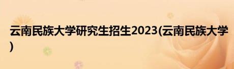 云南民族大学研究生招生2023(云南民族大学)