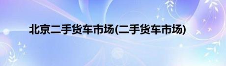 北京二手货车市场(二手货车市场)