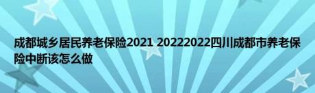 成都城乡居民养老保险2021 20222022四川成都市养老保险中断该怎么做 