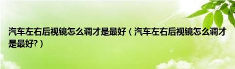 汽车左右后视镜怎么调才是最好（汽车左右后视镜怎么调才是最好?）