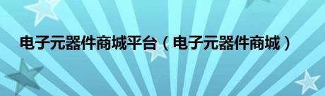 电子元器件商城平台（电子元器件商城）