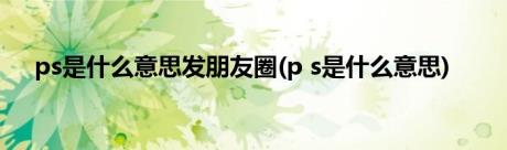 ps是什么意思发朋友圈(p s是什么意思)