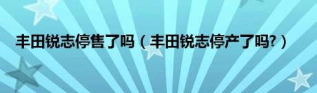 丰田锐志停售了吗（丰田锐志停产了吗?）