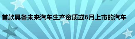 首款具备未来汽车生产资质或6月上市的汽车