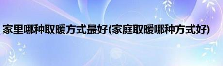 家里哪种取暖方式最好(家庭取暖哪种方式好)