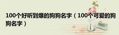 100个好听到爆的狗狗名字（100个可爱的狗狗名字）