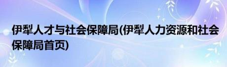 伊犁人才与社会保障局(伊犁人力资源和社会保障局首页)