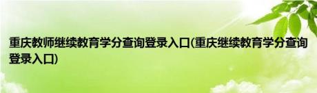 重庆教师继续教育学分查询登录入口(重庆继续教育学分查询登录入口)