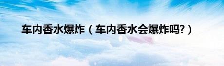 车内香水爆炸（车内香水会爆炸吗?）