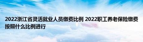 2022浙江省灵活就业人员缴费比例 2022职工养老保险缴费按照什么比例进行 