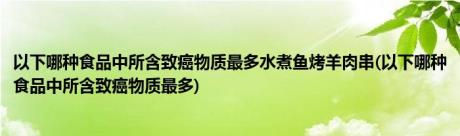 以下哪种食品中所含致癌物质最多水煮鱼烤羊肉串(以下哪种食品中所含致癌物质最多)