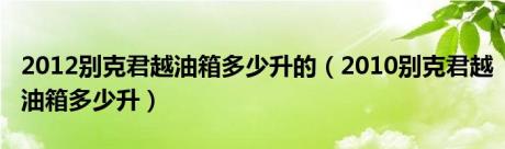 2012别克君越油箱多少升的（2010别克君越油箱多少升）