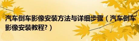 汽车倒车影像安装方法与详细步骤（汽车倒车影像安装教程?）