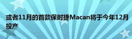 或者11月的首款保时捷Macan将于今年12月投产