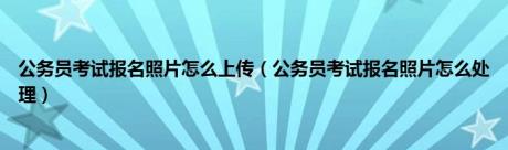 公务员考试报名照片怎么上传（公务员考试报名照片怎么处理）