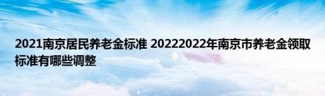 2021南京居民养老金标准 20222022年南京市养老金领取标准有哪些调整 