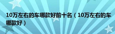 10万左右的车哪款好前十名（10万左右的车哪款好）