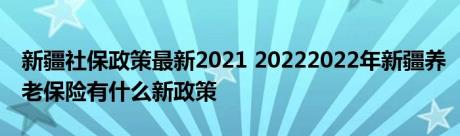 新疆社保政策最新2021 20222022年新疆养老保险有什么新政策 