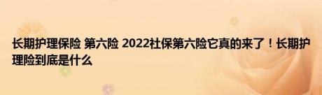 长期护理保险 第六险 2022社保第六险它真的来了！长期护理险到底是什么 