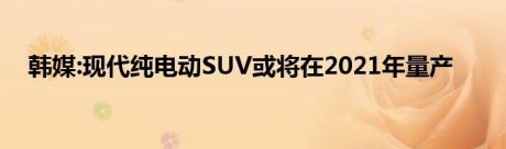 韩媒:现代纯电动SUV或将在2021年量产