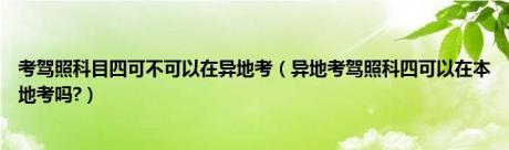 考驾照科目四可不可以在异地考（异地考驾照科四可以在本地考吗?）