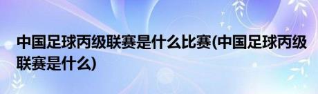 中国足球丙级联赛是什么比赛(中国足球丙级联赛是什么)