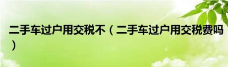 二手车过户用交税不（二手车过户用交税费吗）