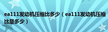 ea111发动机压缩比多少（ea111发动机压缩比是多少）