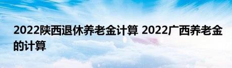 2022陕西退休养老金计算 2022广西养老金的计算 