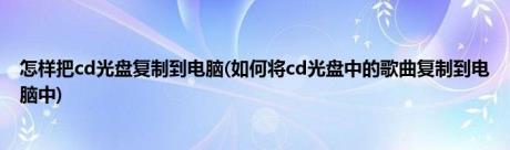 怎样把cd光盘复制到电脑(如何将cd光盘中的歌曲复制到电脑中)