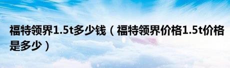 福特领界1.5t多少钱（福特领界价格1.5t价格是多少）