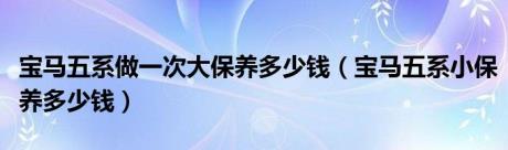 宝马五系做一次大保养多少钱（宝马五系小保养多少钱）