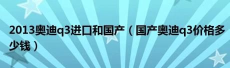 2013奥迪q3进口和国产（国产奥迪q3价格多少钱）