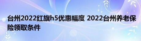 台州2022红旗h5优惠幅度 2022台州养老保险领取条件 