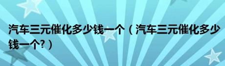 汽车三元催化多少钱一个（汽车三元催化多少钱一个?）