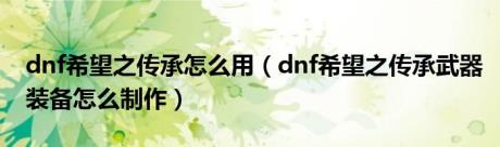 dnf希望之传承怎么用（dnf希望之传承武器装备怎么制作）