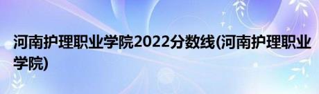 河南护理职业学院2022分数线(河南护理职业学院)