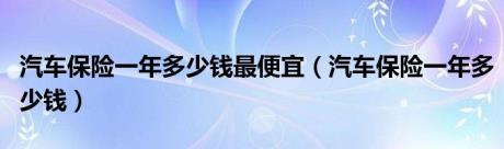 汽车保险一年多少钱最便宜（汽车保险一年多少钱）