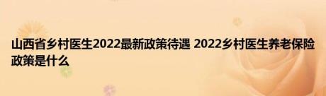山西省乡村医生2022最新政策待遇 2022乡村医生养老保险政策是什么 