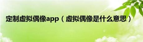 定制虚拟偶像app（虚拟偶像是什么意思）