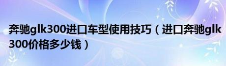 奔驰glk300进口车型使用技巧（进口奔驰glk300价格多少钱）