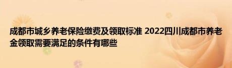 成都市城乡养老保险缴费及领取标准 2022四川成都市养老金领取需要满足的条件有哪些 